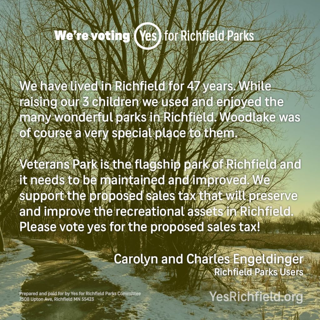 We have lived in Richfield for 47 years. While raising our 3 children we used and enjoyed the many wonderful parks in Richfield. Woodlake was of course a very special place to them. Veterans Park is the flagship park of Richfield and it needs to be maintained and improved. We support the proposed sales tax that will preserve and improve the recreational assets in Richfield. Please vote yes for the proposed sales tax! Carolyn and Charles Engeldinger