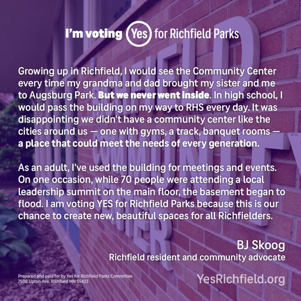 Growing up in Richfield, I would see the Community Center every time my grandma and dad brought my sister and me to Augsburg Park. But we never went inside. In high school, I would pass the building on my way to RHS every day. It was disappointing we didn't have a community center like the cities around us — one with gyms, a track, banquet rooms — a place that could meet the needs of every generation.

As an adult, I've used the building for meetings and events. On one occasion, while 70 people were attending a local leadership summit on the main floor, the basement began to flood. I am voting YES for Richfield Parks because this is our chance to create new, beautiful spaces for all Richfielders.

BJ Skoog
Richfield resident and community advocate