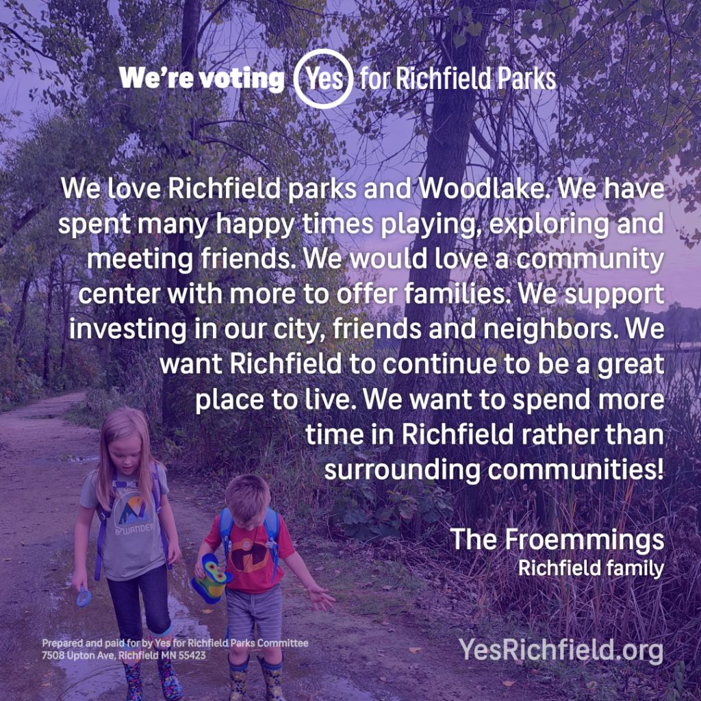 We love Richfield parks and Woodlake. We have spent many happy times playing, exploring and meeting friends. We would love a community center with more to offer families. We support investing in our city, friends and neighbors. We want Richfield to continue to be a great place to live. We want to spend more time in Richfield rather thansurrounding communities! The Froemmings Richfield family