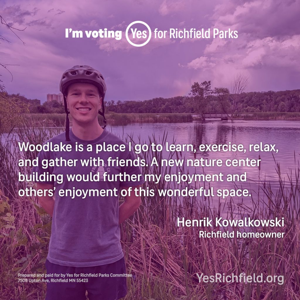 Woodlake is a place I go to learn, exercise, relax, and gather with friends. A new nature center building would further my enjoyment and others’ enjoyment of this wonderful space. Henrik Kowalkowski Richfield homeowner